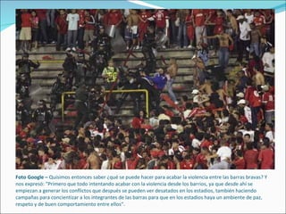 Foto Google –  Quisimos entonces saber ¿qué se puede hacer para acabar la violencia entre las barras bravas? Y nos expresó: "Primero que todo intentando acabar con la violencia desde los barrios, ya que desde ahí se empiezan a generar los conflictos que después se pueden ver desatados en los estadios, también haciendo campañas para concientizar a los integrantes de las barras para que en los estadios haya un ambiente de paz, respeto y de buen comportamiento entre ellos“.  