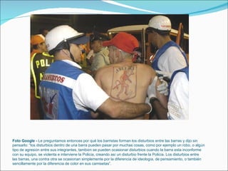Foto Google -  Le preguntamos entonces por qué los barristas forman los disturbios entre las barras y dijo sin pensarlo: “los disturbios dentro de una barra pueden pasar por muchas cosas, como por ejemplo un robo, o alg ú n tipo de agresi ó n entre sus integrantes, tambi é n se pueden ocasionar disturbios cuando la barra esta inconforme con su equipo, se violenta e interviene la Polic í a, creando as í  un disturbio frente la Polic í a. Los disturbios entre las barras, una contra otra se ocasionan simplemente por la diferencia de ideolog í a, de pensamiento, o también sencillamente por la diferencia de color en sus camisetas”. 