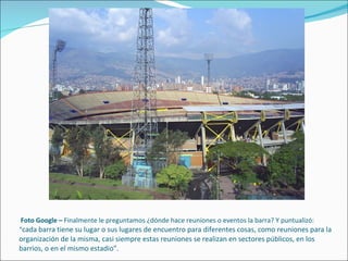 Foto Google –  Finalmente le preguntamos ¿dónde hace reuniones o eventos la barra? Y puntualizó: “ cada barra tiene su lugar o sus lugares de encuentro para diferentes cosas, como reuniones para la organización de la misma, casi siempre estas reuniones se realizan en sectores públicos, en los barrios, o en el mismo estadio”. 