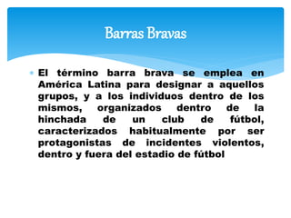  El término barra brava se emplea en
América Latina para designar a aquellos
grupos, y a los individuos dentro de los
mismos, organizados dentro de la
hinchada de un club de fútbol,
caracterizados habitualmente por ser
protagonistas de incidentes violentos,
dentro y fuera del estadio de fútbol
Barras Bravas
 
