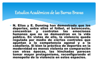  N. Elias y E. Dunning han demostrado que los
deportes, entre ellos el fútbol, el baloncesto,
concentran y controlan las emociones
humanas que no se demuestran en la vida
pública. En vistas de ello, la violencia queda
regulada por medio de ciertos controles que
apuntan a la competencia agonal y a la
caballería. Si bien la práctica de deportes en la
modernidad es menos violenta en comparación
con otras épocas, las hinchadas parecen
tomar mayor protagonismo, reconfigurando el
monopolio de la violencia en estos espacios.
Estudios Académicos de las Barras Bravas
 