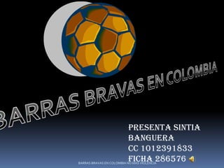 PRESENTA SINTIA
                          BANGUERA
                          CC 1012391833
                          FICHA 286576
BARRAS BRAVAS EN COLOMBIA NO MAS VIOLENCIA
 
