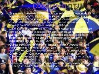  El aparente cuento de hadas cambia a uno de horror cuando, de los
  lenguajes simbólicos, los colores, la fiesta, los cánticos, se pasa a las
  agresiones físicas adentro y afuera de los escenarios deportivos. Es
  cuando del hombre racional se hace el tránsito al hombre masa. Y,
  como se ha dicho, toda masa puede ser peligrosa.
 No es nueva la violencia en el fútbol, pero buscar sus causas siempre
  será un principio de la solución. La aparición de las barras bravas y su
  evolución hay que enmarcarlas en contextos socioeconómicos,
  políticos y culturales. Es una de las propuestas de esta serie
  periodística de EL COLOMBIANO.
 Que las barras bravas tienen un lenguaje vulgar y degradante. Que
  son parte de la identidad popular. Que en su interior hay
  delincuentes. Que son expresión del barrio y sus contradicciones.
  Que sí. Que no. Que obedecen a intereses de los clubes, o de
  políticos, o de capos de la droga. O de mercachifles. Tanto se habla.
  Tanto se desconoce.
 Las barras bravas semejan, por sus comportamientos extradeportivos,
  hordas guerreras. Y en ellas se distinguen, para bien o para mal,
                                                  23/11/2011                  11
 