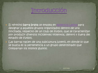  El término barra brava se emplea en América Latina para
  designar a aquellos grupos organizados dentro de una
  hinchada, respecto de un club de fútbol, que se caracterizan
  por producir diversos incidentes violentos, dentro y fuera del
  estadio de futbol.
 Las barras nacen de una subcultura juvenil, en donde lo que
  se busca es la pertenencia a un grupo determinado que
  compartan los mismos gustos.




                                         1   23/11/2011            3
 