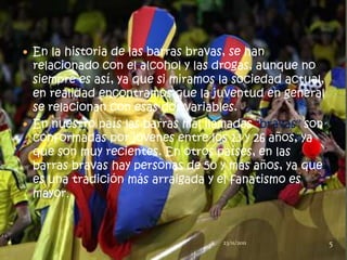  En la historia de las barras bravas, se han
  relacionado con el alcohol y las drogas, aunque no
  siempre es así, ya que si miramos la sociedad actual,
  en realidad encontramos que la juventud en general
  se relacionan con esas dos variables.
 En nuestro país las barras mal llamadas "bravas" son
  conformadas por jóvenes entre los 13 y 26 años, ya
  que son muy recientes. En otros países, en las
  barras bravas hay personas de 50 y más años, ya que
  es una tradición más arraigada y el fanatismo es
  mayor.



                                   1   23/11/2011         5
 