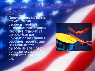  Generalmente las barras
 bravas utilizan
 banderas, lienzos y
 diferentes instrumentos
 musicales. También se
 caracterizan por
 ubicarse en las tribunas
 populares, aquellas que
 frecuentemente
 carecen de asientos y
 donde los espectadores
 deben ver el partido de
 pie.

                            1   23/11/2011   6
 