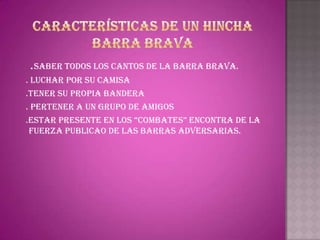 .SABER TODOS LOS CANTOS DE LA BARRA BRAVA.
. LUCHAR POR SU CAMISA
.TENER SU PROPIA BANDERA
. PERTENER A UN GRUPO DE AMIGOS
.ESTAR PRESENTE EN LOS “COMBATES” ENCONTRA DE LA
 FUERZA PUBLICAO DE LAS BARRAS ADVERSARIAS.
 