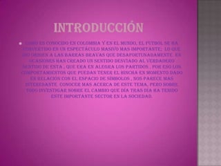  Como es conocido en Colombia y en el mundo, el futbol se ha
 convertido en un espectáculo masivo mas importante; lo que
dio origen a las barras bravas que desafortunadamente en
    ocasiones han creado un sentido desviado al verdadero
 sentido de esta , que era en alegra los partidos . Por eso los
comportamientos que puedan tener el hincha en momento dado
    en relación con el espacio de símbolos , nos parece mas
  interesante conocer mas acerca de este tema, pero sobre
  todo investigar sobre el cambio que día tras día ha tenido
            este importante sector en la sociedad.
 