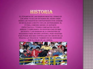 EL FENOMENO DE LAS BARRAS BRAVAS SURGE EN
  LOS AÑOS 70 EN LOS ESTADIOS DEL REINO UNIDO
DONDE LOS FANATICOS CONVERTIERON STOS JUEGOS
 EN RIVALIDAD A MUETE CON LOS ADVERSARIOS. EL
       FUTBOL COMENSO SIENDO UN DEPORTE
    ESPECTACULO, Y PODER COMPARTIR CON LOS
  AMIGOS Y FAMILIARES. EN NUESTRO PAIS ES MAS
   RECIENTE Y LAS BARRAS SE A CONVERTIDO EN
DESAHOGO PARA MUCHOS JOVENES, PERO NUESTRO
PAIS PUEDE SER MAS CONTROLADO SIN ABUSO DE LA
 POLICIA. LA VIOLENCIA TAMBIEN SE HA GENERADO
           POR EL COLOR DE LA CAMISA.
 