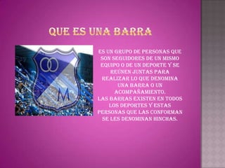 Es un grupo de personas que
 son seguidores de un mismo
 equipo o de un deporte y se
     reúnen juntas para
 realizar lo que denomina
       una barra o un
      acompañamiento.
Las barras existen en todos
    los deportes y estas
personas que las conforman
  se les denominan hinchas.
 