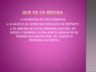   Un hincha es una persona
 a algo o al quien que realiza un deporte
   El hincha de esta persona que fiel su
  oficio y siempre lucha por el honor de su
      pasión que siente por su equipo o
               persona favorita
 