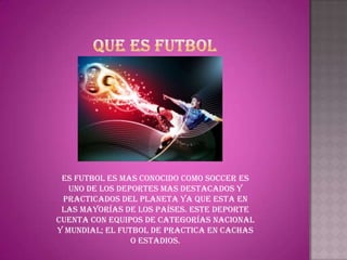 Es futbol es mas conocido como soccer es
   uno de los deportes mas destacados y
 practicados del planeta ya que esta en
 las mayorías de los países. Este deporte
cuenta con equipos de categorías nacional
y mundial; el futbol de practica en cachas
                 o estadios.
 