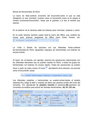 Barras de Herramientas de Word
La barra de título contiene el nombre del documento sobre el que se está
trabajando en ese momento. Cuando creas un documento nuevo se le asigna el
nombre provisional Documento1, hasta que lo guardes y le des el nombre que
quieras.
En el extremo de la derecha están los botones para minimizar, restaurar y cerrar.
En la parte derecha también puede tener la barra del Office, que contiene los
iconos para arrancar programas de Office como Excel, Access, etc.
La Cinta o Banda de opciones con sus diferentes fichas contiene
las herramientas de Word, agrupados engrupos de herramientas con botones de
acceso directo.
Al hacer clic en Insertar, por ejemplo, veremos las operaciones relacionadas con
los diferentes elementos que se pueden insertar en Word, a través de grupos de
herramientas con botones de acceso rápido. Todas las operaciones se pueden
hacer a partir de estos menús. El icono del extremo de la derecha, nos permite
cerrar el documento actual.
Las diferentes pestañas y herramientas se pueden activar desde el teclado
pulsando Alt y luego la letra o conjunto de letras que aparece al lado del icono del
comando. Por ejemplo en la pestaña Insertar, al presionar Alt, aparecen los
comandos de teclado para activar las distintas herramientas, A2, D1, D2, etc.
 