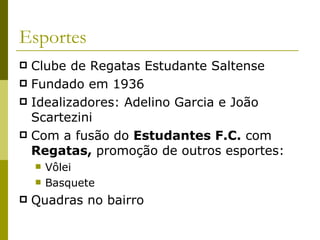 Esportes Clube de Regatas Estudante Saltense Fundado em 1936 Idealizadores: Adelino Garcia e João Scartezini Com a fusão do  Estudantes F.C.  com  Regatas,  promoção de outros esportes: Vôlei Basquete Quadras no bairro 