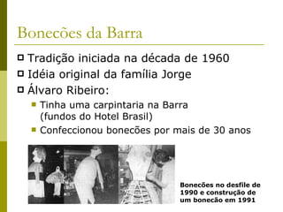 Bonecões da Barra Tradição iniciada na década de 1960 Idéia original da família Jorge Álvaro Ribeiro: Tinha uma carpintaria na Barra (fundos do Hotel Brasil) Confeccionou bonecões por mais de 30 anos Bonecões no desfile de 1990 e construção de um bonecão em 1991 
