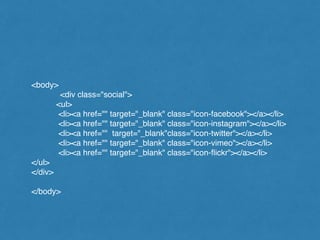 <body>!
! ! <div class="social">!
<ul>!
<li><a href="" target="_blank" class="icon-facebook"></a></li>!
<li><a href="" target="_blank" class="icon-instagram"></a></li>!
<li><a href="" target="_blank"class="icon-twitter"></a></li>!
<li><a href="" target="_blank" class="icon-vimeo"></a></li>!
<li><a href="" target="_blank" class="icon-ﬂickr"></a></li>!
</ul>!
</div>!
!
</body>
 