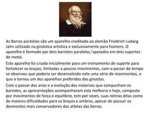 As Barras paralelas são um aparelho creditado ao alemão Friedrich Ludwig
Jahn utilizado na ginástica artística e exclusivamente para homens. O
aparelho é formado por dois barrotes paralelos,1apoiados em dois suportes
de metal.
Este aparelho foi criado inicialmente para um treinamento de suporte para
fortalecer os braços, limitadas a poucos movimentos, com o passar do tempo
se observou que poderia ser desenvolvido nele uma série de movimentos, o
que o tornou um dos aparelhos preferidos dos ginastas.
Com o passar dos anos e a evolução dos materiais que compunham os
barrotes, as apresentações acompanharam esta melhoria e hoje, composta
por movimentos de força e equilíbrio, tem por vezes, suas rotinas ditas como
de maiores dificuldades para os braços e ombros, apesar de possuir os
desmontes mais conservadores dos atletas das barras.
 