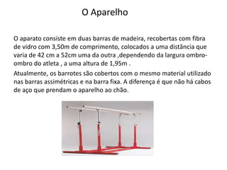 O Aparelho
O aparato consiste em duas barras de madeira, recobertas com fibra
de vidro com 3,50m de comprimento, colocados a uma distância que
varia de 42 cm a 52cm uma da outra ,dependendo da largura ombro-
ombro do atleta , a uma altura de 1,95m .
Atualmente, os barrotes são cobertos com o mesmo material utilizado
nas barras assimétricas e na barra fixa. A diferença é que não há cabos
de aço que prendam o aparelho ao chão.
 