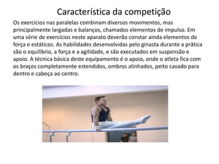 Característica da competição
Os exercícios nas paralelas combinam diversos movimentos, mas
principalmente largadas e balanços, chamados elementos de impulso. Em
uma série de exercícios neste aparato deverão constar ainda elementos de
força e estáticos. As habilidades desenvolvidas pelo ginasta durante a prática
são o equilíbrio, a força e a agilidade, e são executados em suspensão e
apoio. A técnica básica deste equipamento é o apoio, onde o atleta fica com
os braços completamente estendidos, ombros alinhados, peito cavado para
dentro e cabeça ao centro.
 