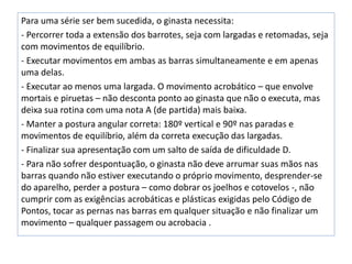 Para uma série ser bem sucedida, o ginasta necessita:
- Percorrer toda a extensão dos barrotes, seja com largadas e retomadas, seja
com movimentos de equilíbrio.
- Executar movimentos em ambas as barras simultaneamente e em apenas
uma delas.
- Executar ao menos uma largada. O movimento acrobático – que envolve
mortais e piruetas – não desconta ponto ao ginasta que não o executa, mas
deixa sua rotina com uma nota A (de partida) mais baixa.
- Manter a postura angular correta: 180º vertical e 90º nas paradas e
movimentos de equilíbrio, além da correta execução das largadas.
- Finalizar sua apresentação com um salto de saída de dificuldade D.
- Para não sofrer despontuação, o ginasta não deve arrumar suas mãos nas
barras quando não estiver executando o próprio movimento, desprender-se
do aparelho, perder a postura – como dobrar os joelhos e cotovelos -, não
cumprir com as exigências acrobáticas e plásticas exigidas pelo Código de
Pontos, tocar as pernas nas barras em qualquer situação e não finalizar um
movimento – qualquer passagem ou acrobacia .
 