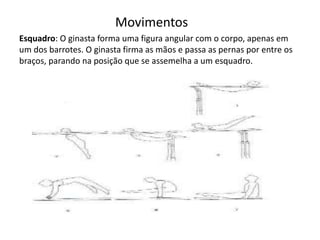 Movimentos
Esquadro: O ginasta forma uma figura angular com o corpo, apenas em
um dos barrotes. O ginasta firma as mãos e passa as pernas por entre os
braços, parando na posição que se assemelha a um esquadro.
 