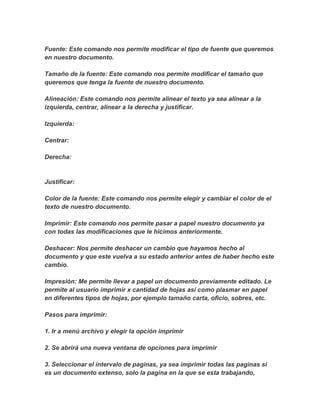 Fuente: Este comando nos permite modificar el tipo de fuente que queremos
en nuestro documento.
Tamaño de la fuente: Este comando nos permite modificar el tamaño que
queremos que tenga la fuente de nuestro documento.
Alineación: Este comando nos permite alinear el texto ya sea alinear a la
izquierda, centrar, alinear a la derecha y justificar.
Izquierda:
Centrar:
Derecha:
Justificar:
Color de la fuente: Este comando nos permite elegir y cambiar el color de el
texto de nuestro documento.
Imprimir: Este comando nos permite pasar a papel nuestro documento ya
con todas las modificaciones que le hicimos anteriormente.
Deshacer: Nos permite deshacer un cambio que hayamos hecho al
documento y que este vuelva a su estado anterior antes de haber hecho este
cambio.
Impresión: Me permite llevar a papel un documento previamente editado. Le
permite al usuario imprimir x cantidad de hojas así como plasmar en papel
en diferentes tipos de hojas, por ejemplo tamaño carta, oficio, sobres, etc.
Pasos para imprimir:
1. Ir a menú archivo y elegir la opción imprimir
2. Se abrirá una nueva ventana de opciones para imprimir
3. Seleccionar el intervalo de paginas, ya sea imprimir todas las paginas si
es un documento extenso, solo la pagina en la que se esta trabajando,
 
