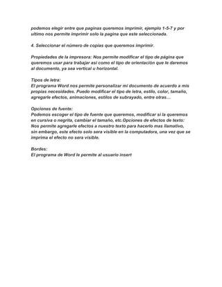 podemos elegir entre que paginas queremos imprimir, ejemplo 1-5-7 y por
ultimo nos permite imprimir solo la pagina que este seleccionada.
4. Seleccionar el número de copias que queremos imprimir.
Propiedades de la impresora: Nos permite modificar el tipo de página que
queremos usar para trabajar asi como el tipo de orientación que le daremos
al documento, ya sea vertical u horizontal.
Tipos de letra:
El programa Word nos permite personalizar mi documento de acuerdo a mis
propias necesidades. Puedo modificar el tipo de letra, estilo, color, tamaño,
agregarle efectos, animaciones, estilos de subrayado, entre otras…
Opciones de fuente:
Podemos escoger el tipo de fuente que queremos, modificar si la queremos
en cursiva o negrita, cambiar el tamaño, etc.Opciones de efectos de texto:
Nos permite agregarle efectos a nuestro texto para hacerlo mas llamativo,
sin embargo, este efecto solo sera visible en la computadora, una vez que se
imprima el efecto no sera visible.
Bordes:
El programa de Word le permite al usuario insert
 