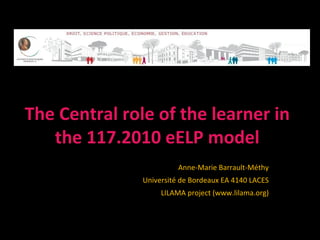 The Central role of the learner in
   the 117.2010 eELP model
                         Anne-Marie Barrault-Méthy
               Université de Bordeaux EA 4140 LACES
                    LILAMA project (www.lilama.org)
 