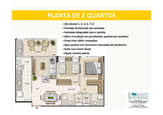 PLANTA DE 2 QUARTOS
    • 2Q colunas 1, 2, 3, 6, 7, 8
    • Previsão de bancada nas varandas
    • Varandas integradas com a cozinha
    • Sala e circulação em porcelanato, quartos em cerâmica
    • Áreas frias 100% revestidas
    • Água quente nos chuveiros e bancadas dos banheiros
    • Suíte com smart closet
    • Opção cozinha aberta
 