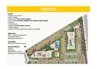 MASTERPLAN
                                                PROJETO
Comum
• Piscina com raia 25m
• Deck molhado
• Piscina infantil (com jatos dágua)
• Spa e sauna (chuveiro especial com saída de água lateral)
• Repouso
• Churrasqueira
• Quadra com iluminação noturna
• Fitness externo
• Áreas recreativas separadas por idade e protegidas


Segurança:
CFTV – Circuito Fechado de TV
Controle de Acesso
Automação dos portões

Tecnologia:
Rede Wi-Fi nas áreas comuns

Serviços Básicos:
Portaria
Segurança
Manutenção e Limpeza
de áreas comuns e jardins
 