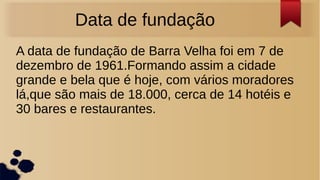 Data de fundação
A data de fundação de Barra Velha foi em 7 de
dezembro de 1961.Formando assim a cidade
grande e bela que é hoje, com vários moradores
lá,que são mais de 18.000, cerca de 14 hotéis e
30 bares e restaurantes.
 