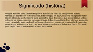 Significado (história)
A origem do nome Barra Velha está ligado a mudança de saída do rio Itapocu no oceano
Atlântico. De acordo com os historiadores, tudo começou em 1504, quando o navegador Binot de
Godville observou que havia uma barra que reabria água de dois rios que desembocava junto as
pedras de um costão. Assim se formou uma barra de boa profundidade. Com o tempo, a ação dos
ventos na areia foi assoreando até fechar completamente. Isto causou uma inundação na região
que provocou a abertura de uma nova barra, atualmente chamada de Boca da Barra. E foi assim
que a região passou a ser conhecida como Barra Velha.
 