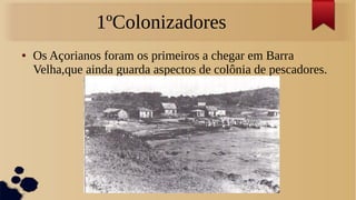 1ºColonizadores
● Os Açorianos foram os primeiros a chegar em Barra
Velha,que ainda guarda aspectos de colônia de pescadores.
 