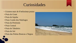 Curiosidades
● Existem mais de 8 belissímas praias:
● Praia do Grant
● Praia do Itajuba
● Praia Costão dos Náufragos
● Praia da Península
● Praia Central
● Praia do Tabuleiro
● Praia do Sol
● Praia das Pedras Brancas e Negras
 