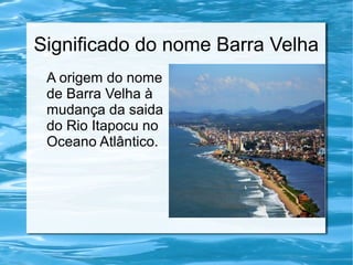 Significado do nome Barra Velha
A origem do nome
de Barra Velha à
mudança da saida
do Rio Itapocu no
Oceano Atlântico.
 