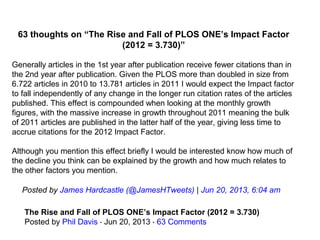 63 thoughts on “The Rise and Fall of PLOS ONE’s Impact Factor
(2012 = 3.730)”
Generally articles in the 1st year after publication receive fewer citations than in 
the 2nd year after publication. Given the PLOS more than doubled in size from 
6.722 articles in 2010 to 13.781 articles in 2011 I would expect the Impact factor 
to fall independently of any change in the longer run citation rates of the articles 
published. This effect is compounded when looking at the monthly growth 
figures, with the massive increase in growth throughout 2011 meaning the bulk 
of 2011 articles are published in the latter half of the year, giving less time to 
accrue citations for the 2012 Impact Factor.
 
Although you mention this effect briefly I would be interested know how much of 
the decline you think can be explained by the growth and how much relates to 
the other factors you mention.
Posted by James Hardcastle (@JamesHTweets) | Jun 20, 2013, 6:04 am
The Rise and Fall of PLOS ONE’s Impact Factor (2012 = 3.730)
Posted by Phil Davis   Jun 20, 2013   ⋅ ⋅ 63 Comments
 