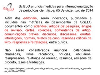 SciELO anuncia medidas para internacionalização 
de periódicos científicos. 05 de dezembro de 2014
Além  dos  editoriais,  serão  indexados,  publicados  e 
incluídos  nas  métricas de  desempenho  da  SciELO 
documentos  como  adendos,  artigos  de  pesquisa,  artigos 
de  revisão,  cartas,  coleções,  comentários  de  artigo, 
comunicações  breves,  discursos,  discussões,  erratas, 
introduções, normas, relatos de caso, resenhas críticas de 
livro, respostas e retratações, entre outros.
Não  serão  considerados  anúncios,  calendários, 
chamadas,  livros  recebidos,  notícias,  obituários, 
reimpressões, relatórios de reunião, resumos, revisões de 
produto, teses e traduções.
http://agencia.fapesp.br/scielo_anuncia_medidas_para_internacionalizacao_de_periodic
os_cientificos/20356/
 