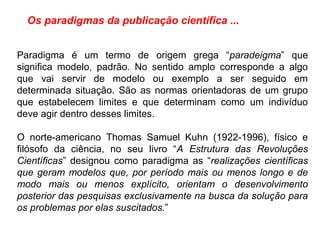 Os paradigmas da publicação científica ...
Paradigma é um termo de origem grega “paradeigma” que
significa modelo, padrão. No sentido amplo corresponde a algo
que vai servir de modelo ou exemplo a ser seguido em
determinada situação. São as normas orientadoras de um grupo
que estabelecem limites e que determinam como um indivíduo
deve agir dentro desses limites.
O norte-americano Thomas Samuel Kuhn (1922-1996), físico e
filósofo da ciência, no seu livro “A Estrutura das Revoluções
Científicas” designou como paradigma as “realizações científicas
que geram modelos que, por período mais ou menos longo e de
modo mais ou menos explícito, orientam o desenvolvimento
posterior das pesquisas exclusivamente na busca da solução para
os problemas por elas suscitados.”
 
