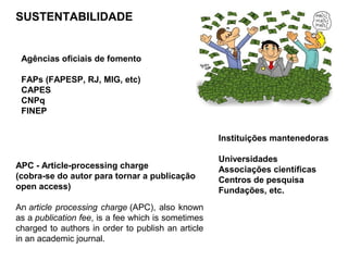 SUSTENTABILIDADE
Agências oficiais de fomento
FAPs (FAPESP, RJ, MIG, etc)
CAPES
CNPq
FINEP
APC - Article-processing charge
(cobra-se do autor para tornar a publicação
open access)
An article processing charge (APC), also known
as a publication fee, is a fee which is sometimes
charged to authors in order to publish an article
in an academic journal.
Instituições mantenedoras
Universidades
Associações científicas
Centros de pesquisa
Fundações, etc.
 