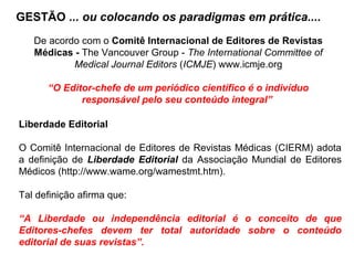 GESTÃO ... ou colocando os paradigmas em prática....
De acordo com o Comitê Internacional de Editores de Revistas
Médicas - The Vancouver Group - The International Committee of
Medical Journal Editors (ICMJE) www.icmje.org
“O Editor-chefe de um periódico científico é o indivíduo
responsável pelo seu conteúdo integral”
Liberdade Editorial
O Comitê Internacional de Editores de Revistas Médicas (CIERM) adota
a definição de Liberdade Editorial da Associação Mundial de Editores
Médicos (http://www.wame.org/wamestmt.htm).
Tal definição afirma que:
“A Liberdade ou independência editorial é o conceito de que
Editores-chefes devem ter total autoridade sobre o conteúdo
editorial de suas revistas”.
 