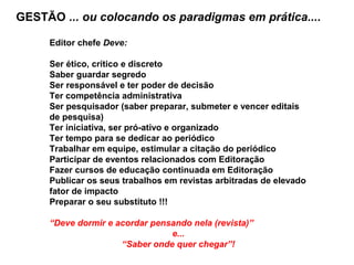 GESTÃO ... ou colocando os paradigmas em prática....
Editor chefe Deve:
Ser ético, crítico e discreto
Saber guardar segredo
Ser responsável e ter poder de decisão
Ter competência administrativa
Ser pesquisador (saber preparar, submeter e vencer editais
de pesquisa)
Ter iniciativa, ser pró-ativo e organizado
Ter tempo para se dedicar ao periódico
Trabalhar em equipe, estimular a citação do periódico
Participar de eventos relacionados com Editoração
Fazer cursos de educação continuada em Editoração
Publicar os seus trabalhos em revistas arbitradas de elevado
fator de impacto
Preparar o seu substituto !!!
“Deve dormir e acordar pensando nela (revista)”
e...
“Saber onde quer chegar”!
 