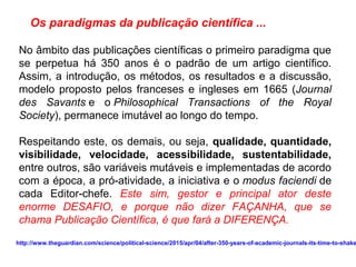 No âmbito das publicações científicas o primeiro paradigma que
se perpetua há 350 anos é o padrão de um artigo científico.
Assim, a introdução, os métodos, os resultados e a discussão,
modelo proposto pelos franceses e ingleses em 1665 (Journal
des Savants e o Philosophical Transactions of the Royal
Society), permanece imutável ao longo do tempo.
Respeitando este, os demais, ou seja, qualidade, quantidade,
visibilidade, velocidade, acessibilidade, sustentabilidade,
entre outros, são variáveis mutáveis e implementadas de acordo
com a época, a pró-atividade, a iniciativa e o modus faciendi de
cada Editor-chefe. Este sim, gestor e principal ator deste
enorme DESAFIO, e porque não dizer FAÇANHA, que se
chama Publicação Científica, é que fará a DIFERENÇA.
Os paradigmas da publicação científica ...
http://www.theguardian.com/science/political-science/2015/apr/04/after-350-years-of-academic-journals-its-time-to-shake
 