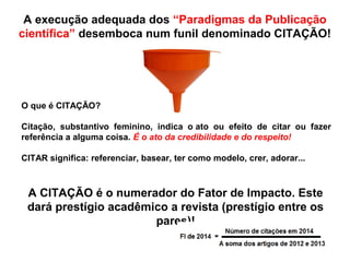 A execução adequada dos “Paradigmas da Publicação
científica” desemboca num funil denominado CITAÇÃO!
O que é CITAÇÃO?
Citação, substantivo feminino, indica o ato ou efeito de citar ou fazer
referência a alguma coisa. É o ato da credibilidade e do respeito!
CITAR significa: referenciar, basear, ter como modelo, crer, adorar...
A CITAÇÃO é o numerador do Fator de Impacto. Este
dará prestígio acadêmico a revista (prestígio entre os
pares)!
 