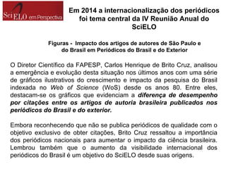 O Diretor Científico da FAPESP, Carlos Henrique de Brito Cruz, analisou
a emergência e evolução desta situação nos últimos anos com uma série
de gráficos ilustrativos do crescimento e impacto da pesquisa do Brasil
indexada no Web of Science (WoS) desde os anos 80. Entre eles,
destacam-se os gráficos que evidenciam a diferença de desempenho
por citações entre os artigos de autoria brasileira publicados nos
periódicos do Brasil e do exterior.
Embora reconhecendo que não se publica periódicos de qualidade com o
objetivo exclusivo de obter citações, Brito Cruz ressaltou a importância
dos periódicos nacionais para aumentar o impacto da ciência brasileira.
Lembrou também que o aumento da visibilidade internacional dos
periódicos do Brasil é um objetivo do SciELO desde suas origens.
Figuras - Impacto dos artigos de autores de São Paulo e
do Brasil em Periódicos do Brasil e do Exterior
Em 2014 a internacionalização dos periódicos
foi tema central da IV Reunião Anual do
SciELO
 