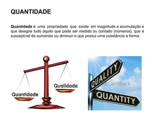 QUANTIDADE
Quantidade é uma propriedade que existe em magnitude e acumulação e
que designa tudo aquilo que pode ser medido ou contado (números), que é
susceptível de aumentar ou diminuir e que possui uma substância e forma.
 