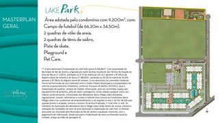 ** A área destinada à implantação do Lake Park possui 9.206,86m², é de propriedade do Município do Rio de Janeiro, originada por parte da área resultante dos Termos de Doação de Área de Recuo n° 1/2014, averbado no R-19 da matrícula 141.517 perante o 9º Ofício do Registro Geral de Imóveis e de Recuo n° 88/2010, averbado no AV-20 da matrícula 24.636 perante o 9º Ofício do Registro Geral de Imóveis. O uso desta área foi concedido mediante Termo de Permissão de Uso celebrado entre o Poder Público Municipal e a incorporadora do referido empreendimento imobiliário, conforme Processo nº 04/551.337/2013, para a implantação de quadras, campos de futebol, arborização, pista de caminhada, espaço pet, equipamentos de ginástica, pista de skate e paisagismo, sendo vedado qualquer outro uso. Caberá, posteriormente, à Associação dos Moradores Barra Village Lakes disciplinar, regulamentar, manter, administrar e custear a referida área comum ao Condomínio Barra Village Lakes e ao condomínio do empreendimento a ser erguido no lote 1 do PAL 48.436 que, quando pronto e acabado, tomará o número 70 da Rua Projetada, n° 6 do PAA 11.430. Os membros da Associação dos Moradores Barra Village Lakes terão direito de acesso, trânsito e utilização das facilidades de lazer da área destinada à implantação do Lake Park. A referida área pode ser retomada pelo Município do Rio de Janeiro a qualquer momento, sem o pagamento de indenização, desde que para a implantação de nova via (Avenida Canal do Cortado, antiga servidão de passagem K). 
 