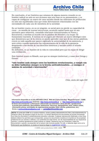                                                                                                                                            

En conclusión, el ser histórico que estamos de alguna manera creando es un
hombre radical no solo en sus acciones sino aún mas en su pensamiento, y es
capaz de configurar un marco de usos sociales donde las relaciones de producción
no solo son equilibradas sino que están directamente relacionadas con las
necesidades de cada uno de miembros de la sociedad.
Es un hombre nuevo, en su yo singular, es social pero no pierde su capacidad de
crear….es semilla de nuevas estructuras, acumula capital hasta que no sea
necesario para sobrevivir, consolida relaciones internacionales en Foros y
Encuentros y moviliza al mundo con la palabra del Hombre y La mujer: El
humanismo marxista. E incluso no se jugara por discutir un marco ideológico sino
que demostrara que de la ciencia se puede aprender mas que de las meras palabras,
creerá en todo aquello que parece explicarle la universalidad de su existencia, y
será critico cuando aparezcan los representantes de la vida de la ganancia
despojando a los demás de sus derechos históricos y sociales sobre el mundo
civilizado.
En definitiva, es un hombre de la vida en comunidad pero que es capaz de dirigir
una civilización.
Este hombre nuevo es filósofo, aun que no siempre intelectual, y como dice Ortega y
Gasset:
“este hombre anda siempre entre los bastidores revolucionarios, y cumple con
su deber hallándose siempre en la brecha antitradicionalista….y consigue el
máximo de autoridad e intervención”

Chile, otoño del siglo XXI

Información disponible en el sitio ARCHIVO CHILE, Web del Centro Estudios “Miguel Enríquez”, CEME:
http://www.archivochile.com (Además: http://www.archivochile.cl y http://www.archivochile.org ).
Si tienes documentación o información relacionada con este tema u otros del sitio, agradecemos
la envíes para publicarla. (Documentos, testimonios, discursos, declaraciones, tesis, relatos caídos,
información prensa, actividades de organizaciones sociales, fotos, afiches, grabaciones, etc.)
Envía a: archivochileceme@yahoo.com y ceme@archivochile.com
NOTA: El portal del CEME es un archivo histórico, social y político básicamente de Chile y secundariamente de
América Latina. No persigue ningún fin de lucro. La versión electrónica de documentos se provee únicamente
con fines de información y preferentemente educativo culturales. Cualquier reproducción destinada a otros fines
deberá obtener los permisos que correspondan, porque los documentos incluidos en el portal son de propiedad
intelectual de sus autores o editores. Los contenidos de cada fuente, son de responsabilidad de sus respectivos
autores, a quiénes agradecemos poder publicar su trabajo. Deseamos que los contenidos y datos de
documentos o autores, se presenten de la manera más correcta posible. Por ello, si detectas algún error en la
información que facilitamos, no dudes en hacernos llegar tu sugerencia / errata..
© CEME web productions 1999 -2009

                        CEME – Centro de Estudios Miguel Enríquez – Archivo Chile 

Sida 20

 