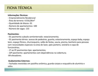 FICHA TÉCNICA 
Informações Técnicas: 
- Empreendimento Residencial 
- Área do terreno: 4.916,06m² 
- Quantidade de blocos: 01 
- Número de apartamentos: 100 
- Número de vagas: 133 
Pavimentos: 
- 01 pavimento subsolo semienterrado: estacionamento; 
- 01 pavimento térreo: acesso de pedestres, guarita, estacionamento, espaço baby, espaço 
teen, espaço fitness, churrasqueira, salão de festas, sauna, piscina, banheiro para pessoas 
com necessidades especiais na área de lazer, apto porteiro, vestiário e copa de 
funcionários; 
- 1º ao 9º pavimentos tipo: apartamentos; 
- 10º pavimento: apartamentos com dependências na cobertura; 
-04 elevadores. 
Acabamentos Externos: 
- Fachadas revestidas em pastilha cerâmica, guarda-corpos e esquadria de alumínio e 
vidro. 
 