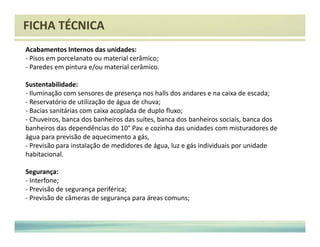 FICHA TÉCNICA 
Acabamentos Internos das unidades: 
- Pisos em porcelanato ou material cerâmico; 
- Paredes em pintura e/ou material cerâmico. 
Sustentabilidade: 
- Iluminação com sensores de presença nos halls dos andares e na caixa de escada; 
- Reservatório de utilização de água de chuva; 
- Bacias sanitárias com caixa acoplada de duplo fluxo; 
- Chuveiros, banca dos banheiros das suítes, banca dos banheiros sociais, banca dos 
banheiros das dependências do 10° Pav. e cozinha das unidades com misturadores de 
água para previsão de aquecimento a gás, 
- Previsão para instalação de medidores de água, luz e gás individuais por unidade 
habitacional. 
Segurança: 
- Interfone; 
- Previsão de segurança periférica; 
- Previsão de câmeras de segurança para áreas comuns; 
 