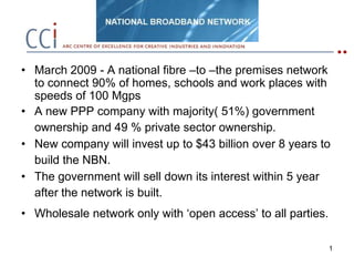 1 March 2009 - A national fibre –to –the premises network to connect 90% of homes, schools and work places with speeds of 100 Mgps A new PPP company with majority( 51%) government ownership and 49 % private sector ownership. New company will invest up to $43 billion over 8 years to build the NBN. The government will sell down its interest within 5 year after the network is built. Wholesale network only with ‘open access’ to all parties.   